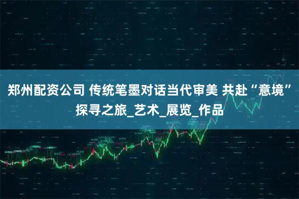 郑州配资公司 传统笔墨对话当代审美 共赴“意境”探寻之旅_艺术_展览_作品