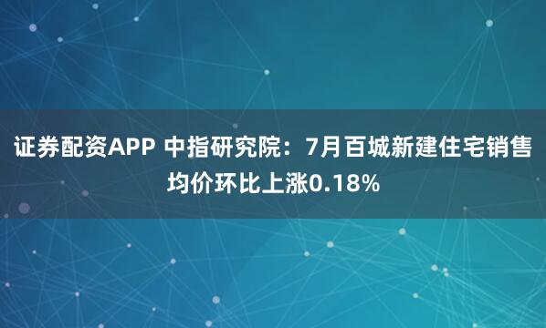 证券配资APP 中指研究院：7月百城新建住宅销售均价环比上涨0.18%