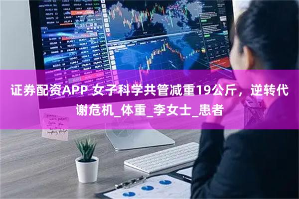 证券配资APP 女子科学共管减重19公斤，逆转代谢危机_体重_李女士_患者