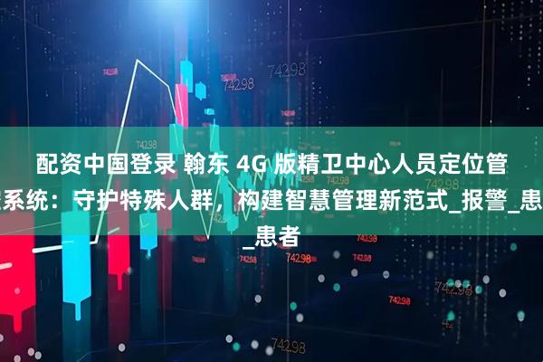 配资中国登录 翰东 4G 版精卫中心人员定位管控系统：守护特殊人群，构建智慧管理新范式_报警_患者