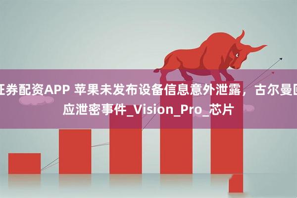 证券配资APP 苹果未发布设备信息意外泄露，古尔曼回应泄密事件_Vision_Pro_芯片