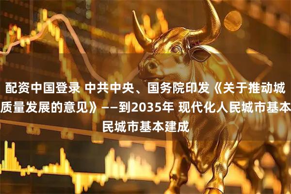 配资中国登录 中共中央、国务院印发《关于推动城市高质量发展的意见》——到2035年 现代化人民城市基本建成