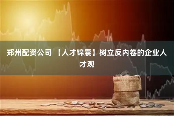 郑州配资公司 【人才锦囊】树立反内卷的企业人才观