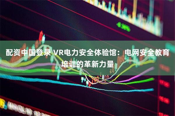 配资中国登录 VR电力安全体验馆：电网安全教育培训的革新力量