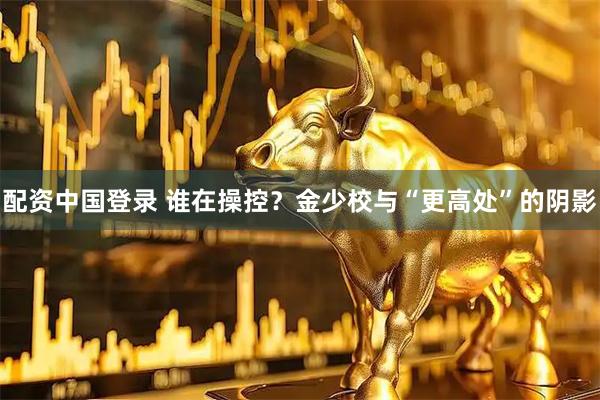 配资中国登录 谁在操控？金少校与“更高处”的阴影