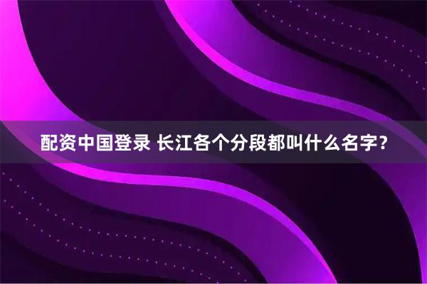 配资中国登录 长江各个分段都叫什么名字？