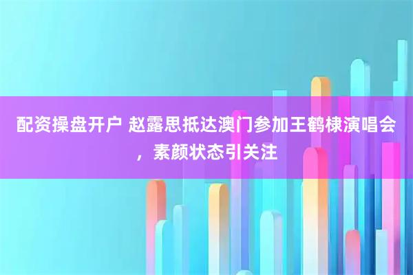 配资操盘开户 赵露思抵达澳门参加王鹤棣演唱会，素颜状态引关注